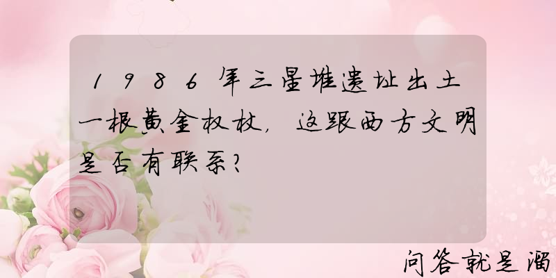 1986年三星堆遗址出土一根黄金权杖，这跟西方文明是否有联系？