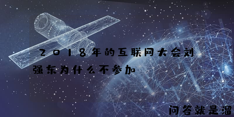 2018年的互联网大会刘强东为什么不参加？