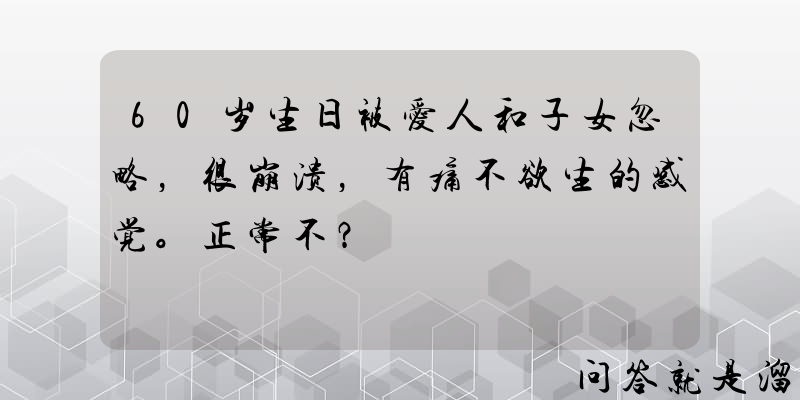 60岁生日被爱人和子女忽略，很崩溃，有痛不欲生的感觉。正常不？