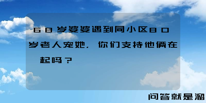 68岁婆婆遇到同小区80岁老人宠她，你们支持他俩在一起吗？