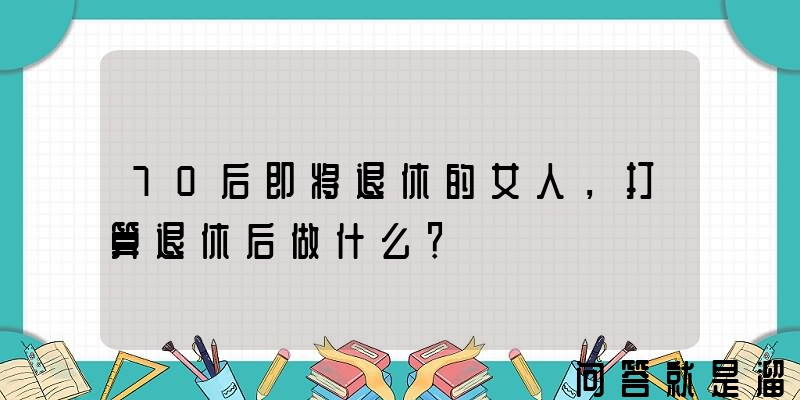 70后即将退休的女人，打算退休后做什么？