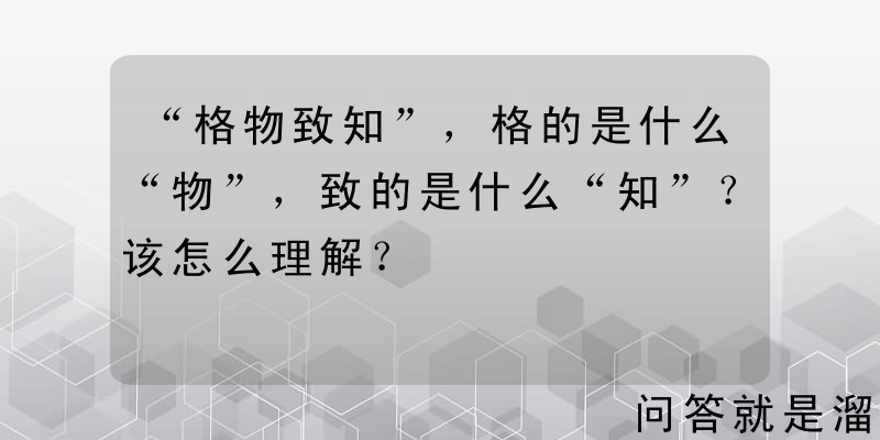 “格物致知”，格的是什么“物”，致的是什么“知”？该怎么理解？