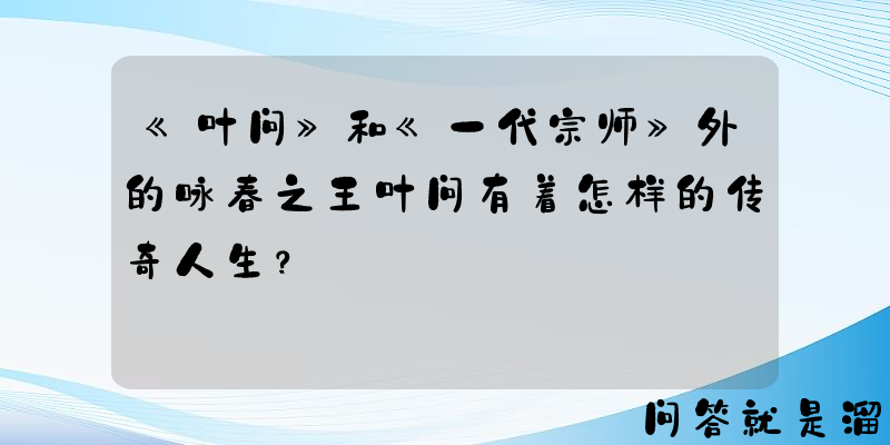 《叶问》和《一代宗师》外的咏春之王叶问有着怎样的传奇人生？