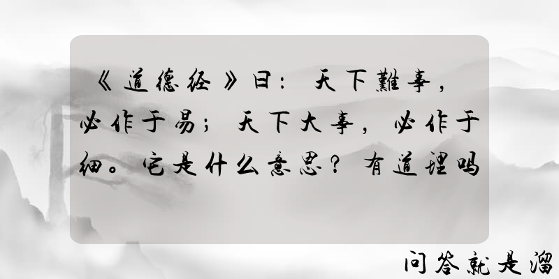 《道德经》曰：天下难事，必作于易；天下大事，必作于细。它是什么意思？有道理吗？