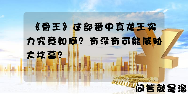 《骨王》这部番中真龙王实力究竟如何？有没有可能威胁大坟墓？