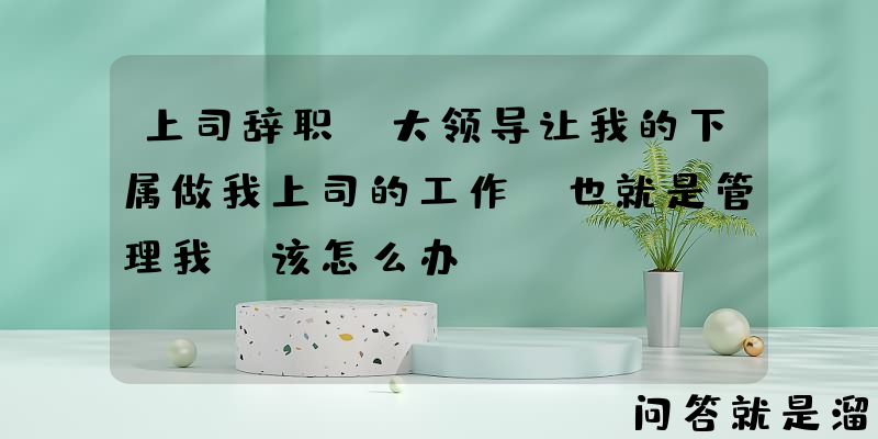 上司辞职，大领导让我的下属做我上司的工作，也就是管理我，该怎么办？