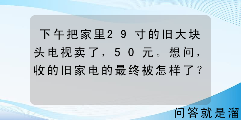 下午把家里29寸的旧大块头电视卖了，50元。想问，收的旧家电的最终被怎样了？