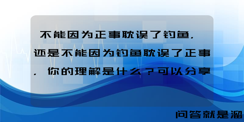 不能因为正事耽误了钓鱼，还是不能因为钓鱼耽误了正事，你的理解是什么？可以分享看法吗？