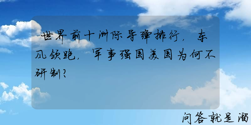 世界前十洲际导弹排行，东风领跑，军事强国美国为何不研制？