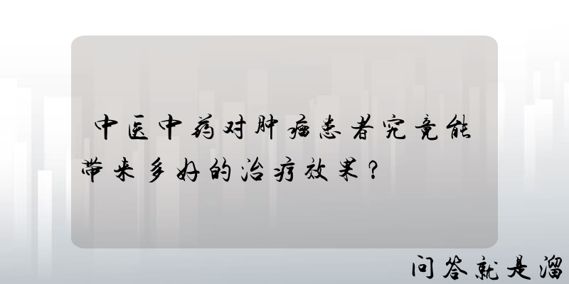 中医中药对肿瘤患者究竟能带来多好的治疗效果？