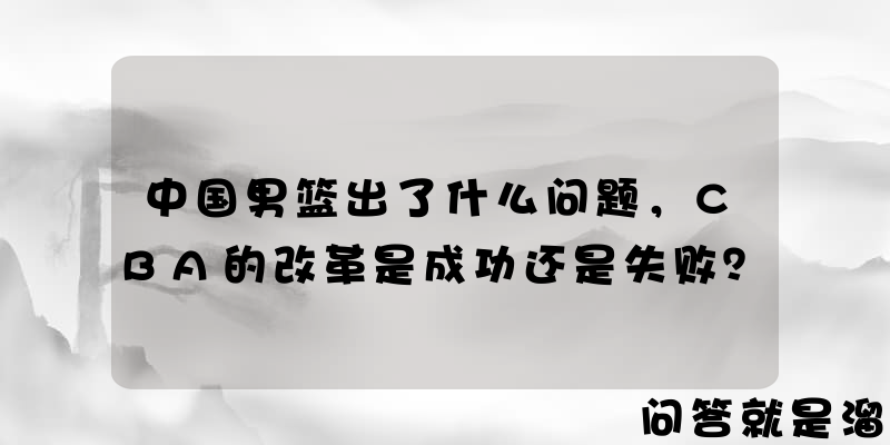 中国男篮出了什么问题，CBA的改革是成功还是失败？