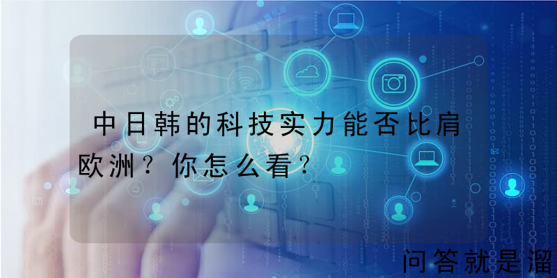 中日韩的科技实力能否比肩欧洲？你怎么看？