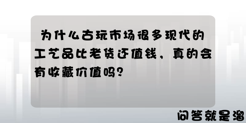 为什么古玩市场很多现代的工艺品比老货还值钱，真的会有收藏价值吗？