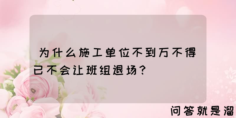 为什么施工单位不到万不得已不会让班组退场？