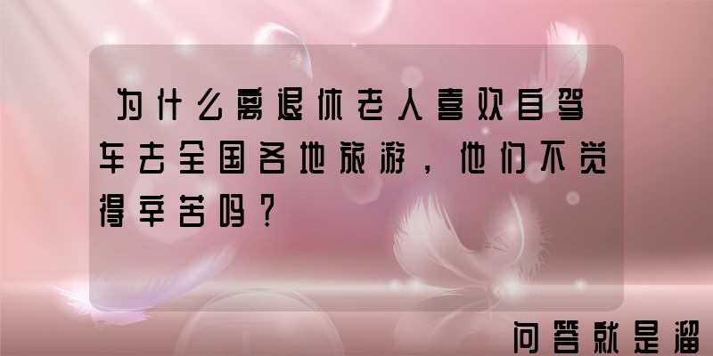 为什么离退休老人喜欢自驾车去全国各地旅游，他们不觉得辛苦吗？