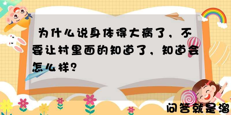 为什么说身体得大病了，不要让村里面的知道了，知道会怎么样？