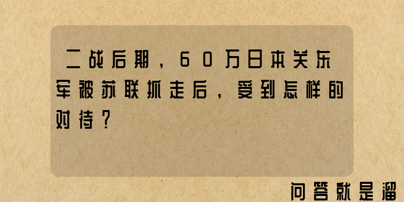 二战后期，60万日本关东军被苏联抓走后，受到怎样的对待？