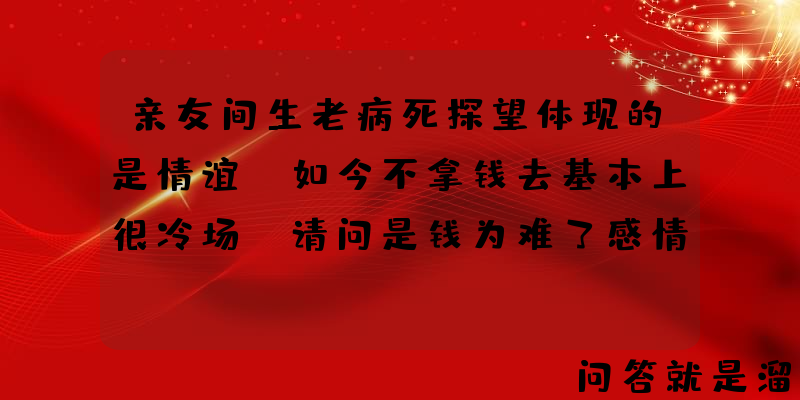 亲友间生老病死探望体现的是情谊，如今不拿钱去基本上很冷场，请问是钱为难了感情吗？