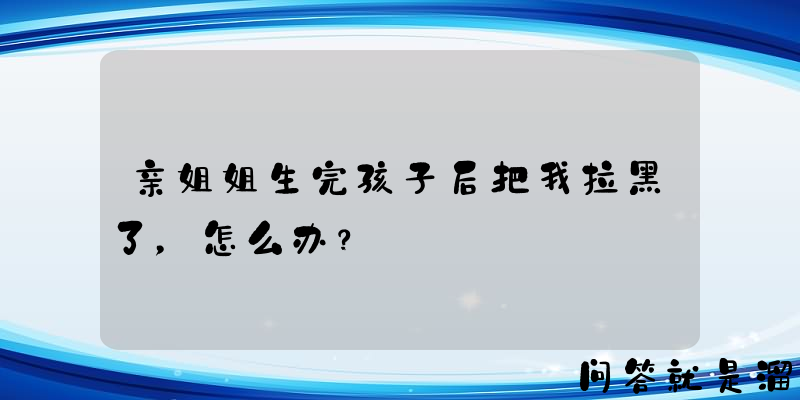 亲姐姐生完孩子后把我拉黑了，怎么办？