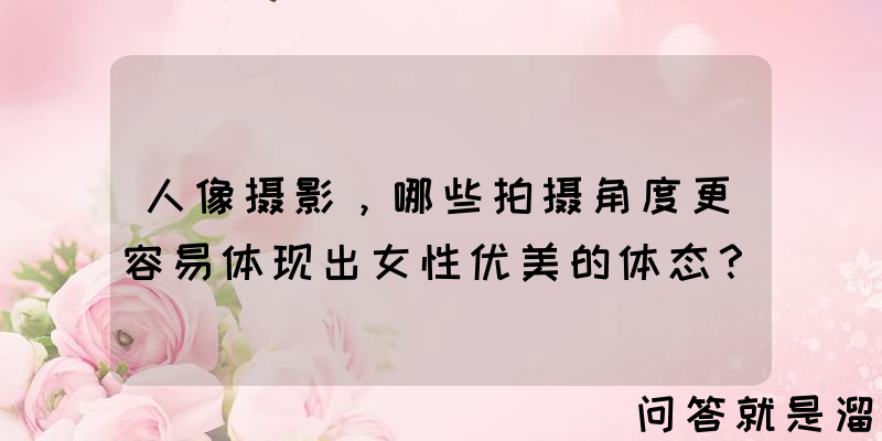 人像摄影，哪些拍摄角度更容易体现出女性优美的体态？