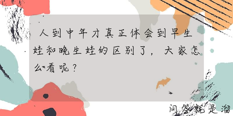 人到中年才真正体会到早生娃和晚生娃的区别了，大家怎么看呢？