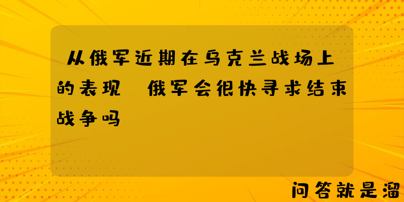 从俄军近期在乌克兰战场上的表现，俄军会很快寻求结束战争吗？