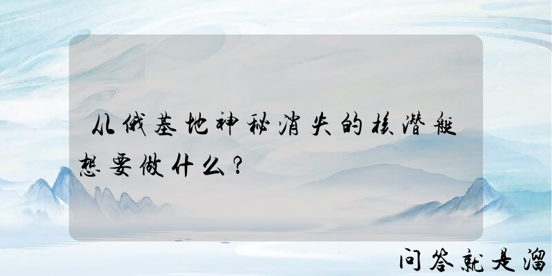 从俄基地神秘消失的核潜艇想要做什么？