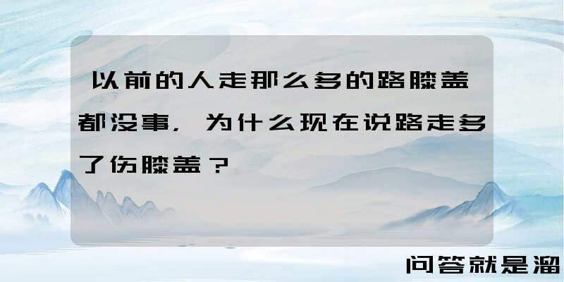 以前的人走那么多的路膝盖都没事，为什么现在说路走多了伤膝盖？