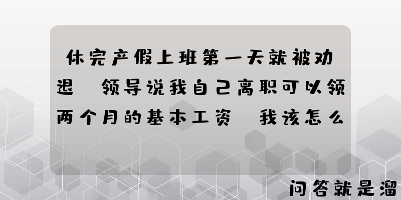 休完产假上班第一天就被劝退，领导说我自己离职可以领两个月的基本工资，我该怎么办？