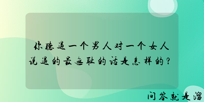 你听过一个男人对一个女人说过的最无耻的话是怎样的？