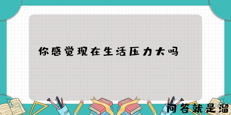 你感觉现在生活压力大吗？