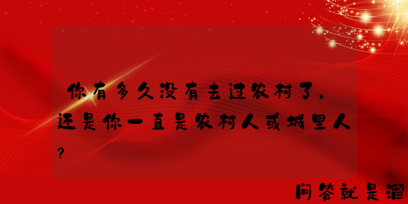 你有多久没有去过农村了，还是你一直是农村人或城里人？