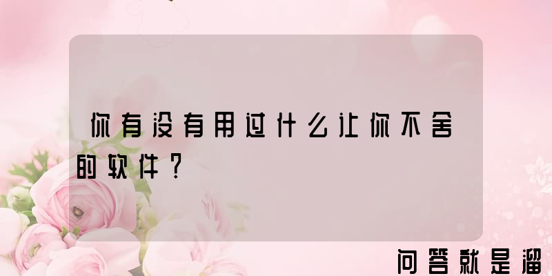 你有没有用过什么让你不舍的软件？