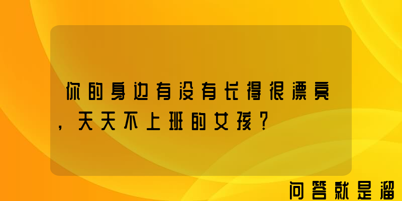 你的身边有没有长得很漂亮，天天不上班的女孩？