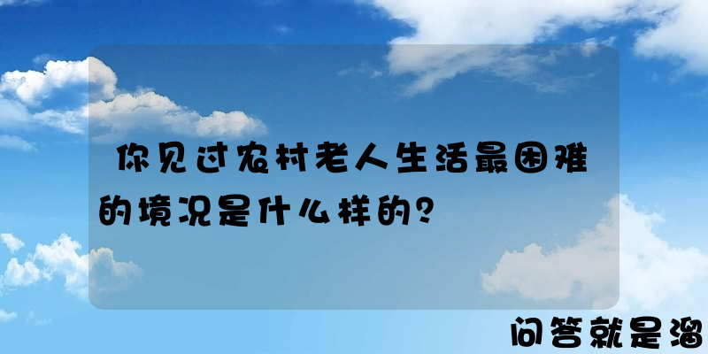 你见过农村老人生活最困难的境况是什么样的？