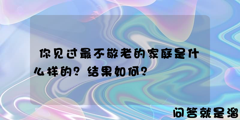 你见过最不敬老的家庭是什么样的？结果如何？