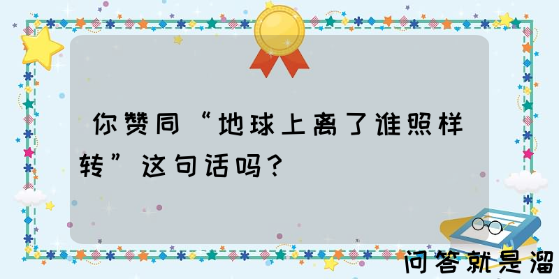 你赞同“地球上离了谁照样转”这句话吗？