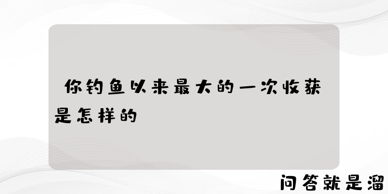 你钓鱼以来最大的一次收获是怎样的？