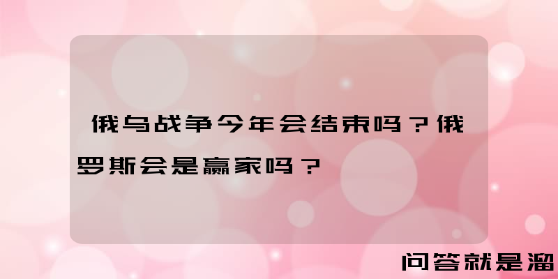 俄乌战争今年会结束吗？俄罗斯会是赢家吗？