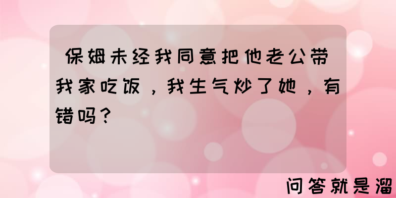 保姆未经我同意把他老公带我家吃饭，我生气炒了她，有错吗？