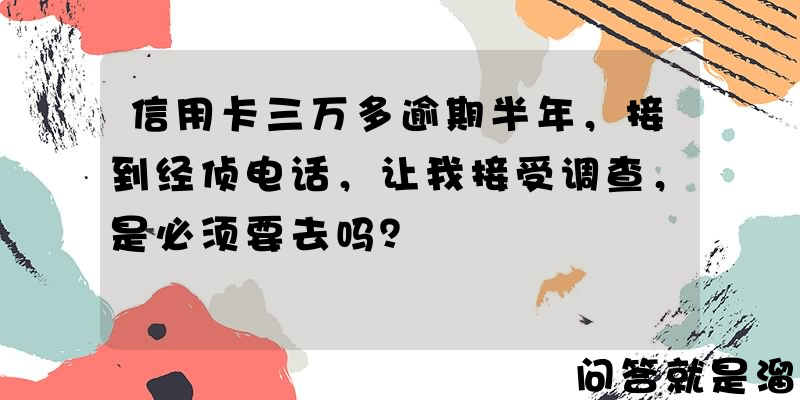 信用卡三万多逾期半年，接到经侦电话，让我接受调查，是必须要去吗？