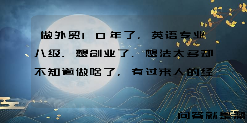 做外贸10年了，英语专业八级，想创业了，想法太多却不知道做啥了，有过来人的经验吗？