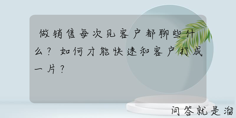 做销售每次见客户都聊些什么？如何才能快速和客户打成一片？