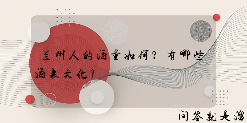 兰州人的酒量如何？有哪些酒桌文化？