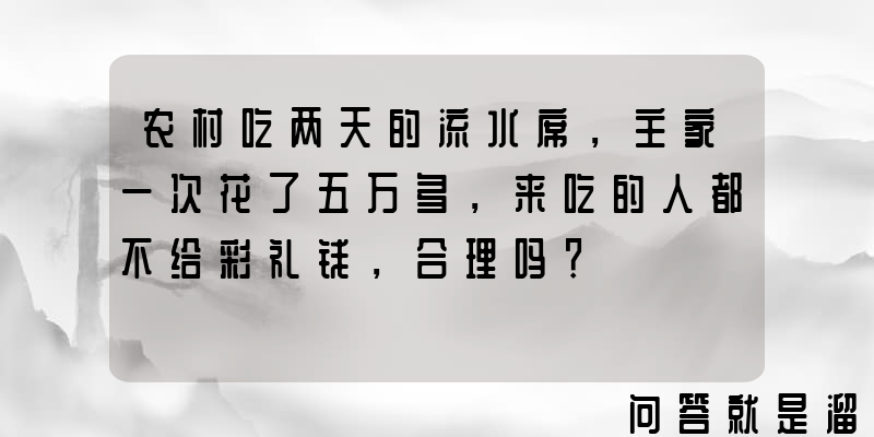 农村吃两天的流水席，主家一次花了五万多，来吃的人都不给彩礼钱，合理吗？