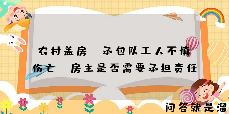 农村盖房，承包队工人不慎伤亡，房主是否需要承担责任？