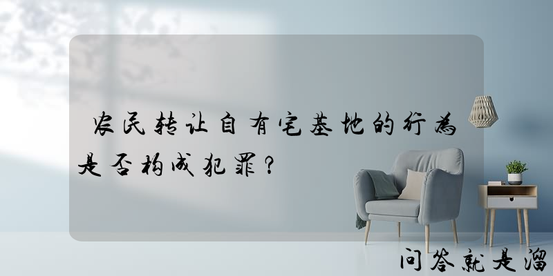 农民转让自有宅基地的行为是否构成犯罪？