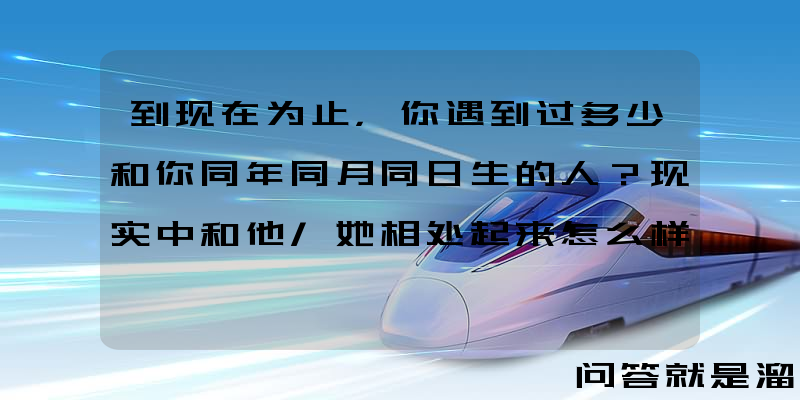 到现在为止，你遇到过多少和你同年同月同日生的人？现实中和他/她相处起来怎么样？