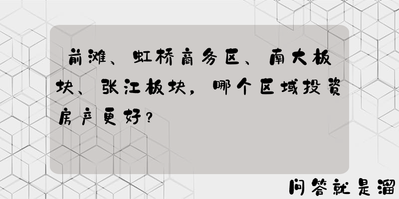 前滩、虹桥商务区、南大板块、张江板块，哪个区域投资房产更好？