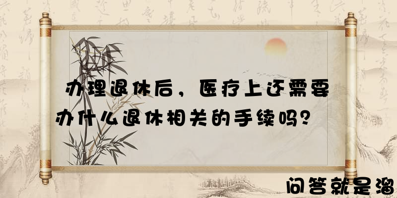 办理退休后，医疗上还需要办什么退休相关的手续吗？